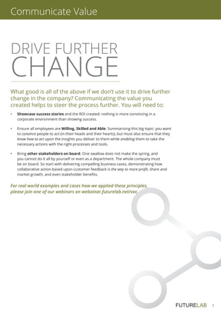 7
DRIVE FURTHER
CHANGE
What good is all of the above if we don’t use it to drive further
change in the company? Communicating the value you
created helps to steer the process further. You will need to:
•	 Showcase success stories and the ROI created: nothing is more convincing in a
corporate environment than showing success.
•	Ensure all employees are Willing, Skilled and Able. Summarising this big topic: you want
to convince people to act (in their heads and their hearts), but must also ensure that they
know how to act upon the insights you deliver to them while enabling them to take the
necessary actions with the right processes and tools.
•	Bring other stakeholders on board. One swallow does not make the spring, and
you cannot do it all by yourself or even as a department. The whole company must
be on board. So start with delivering compelling business cases, demonstrating how
collaborative action based upon customer feedback is the way to more profit, share and
market growth, and even stakeholder benefits.
Communicate Value
For real world examples and cases how we applied these principles,
please join one of our webinars on webainar.futurelab.net/voc
 