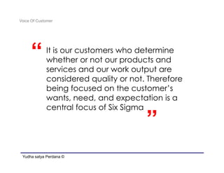 Voice Of Customer




     “       It is our customers who determine
             whether or not our products and
             services and our work output are
             considered quality or not. Therefore

                                       “
             being focused on the customer’s
             wants, need, and expectation is a
             central focus of Six Sigma

                                       ”
 Yudha satya Perdana ©
 