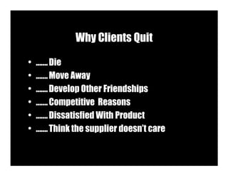 Why Clients Quit

•   ....... Die
•   ....... Move Away
•   ....... Develop Other Friendships
•   ....... Competitive Reasons
•   ....... Dissatisfied With Product
•   ....... Think the supplier doesn’t care
 