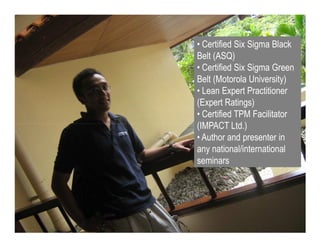 Voice Of Customer

                         • Certified Six Sigma Black
                         Belt (ASQ)
                         • Certified Six Sigma Green
                         Belt (Motorola University)
                         • Lean Expert Practitioner
                         (Expert Ratings)
                         • Certified TPM Facilitator
                         (IMPACT Ltd.)
                         • Author and presenter in
                         any national/international
                         seminars




 Yudha satya Perdana ©
 