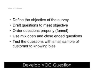 Voice Of Customer




 •   Define the objective of the survey
 •   Draft questions to meet objective
 •   Order questions properly (funnel)
 •   Use mix open and close ended questions
 •   Test the questions with small sample of
     customer to knowing bias




                    Develop VOC Question
 Yudha satya Perdana ©
 
