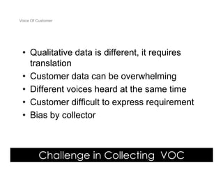Voice Of Customer




 • Qualitative data is different, it requires
   translation
 • Customer data can be overwhelming
 • Different voices heard at the same time
 • Customer difficult to express requirement
 • Bias by collector



         Challenge in Collecting VOC
 Yudha satya Perdana ©
 
