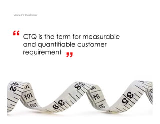 Voice Of Customer




“                        “
      CTQ is the term for measurable
      and quantifiable customer
      requirement
                         ”


 Yudha satya Perdana ©
 