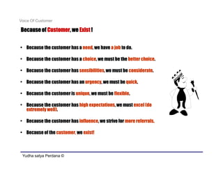 Voice Of Customer

           Customer,
Because of Customer, we Exist !


• Because the customer has a need, we have a job to do.

• Because the customer has a choice, we must be the better choice.

• Because the customer has sensibilities, we must be considerate.

• Because the customer has an urgency, we must be quick.

• Because the customer is unique, we must be flexible.

• Because the customer has high expectations, we must excel (do
  extremely well).

• Because the customer has influence, we strive for more referrals..

• Because of the customer, we exist!



 Yudha satya Perdana ©
 