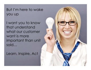 Voice Of Customer
But I’m here to wake
you up

I want you to know
that understand
what our customer
want is more
important than unit
sold…

Learn, Inspire, Act

 Yudha satya Perdana ©
 