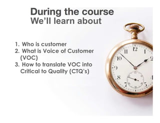 Voice Of Customer

           We’ll learn about

1. Who is customer
2. What is Voice of Customer
  (VOC)
3. How to translate VOC into
  Critical to Quality (CTQ’s)




 Yudha satya Perdana ©
 