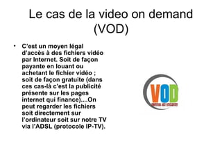 Le cas de la video on demand
(VOD)
• C’est un moyen légal
d’accès à des fichiers vidéo
par Internet. Soit de façon
payante en louant ou
achetant le fichier vidéo ;
soit de façon gratuite (dans
ces cas-là c’est la publicité
présente sur les pages
internet qui finance)....On
peut regarder les fichiers
soit directement sur
l’ordinateur soit sur notre TV
via l’ADSL (protocole IP-TV).
 