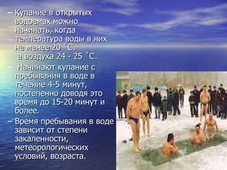Купание в открытых водоемах можно начинать, когда температура воды в них  не менее 20  ˚C ,  а воздуха 24   -   25  ˚C . Начинают купание с пребывания в воде в течение 4-5 минут, постепенно доводя это время до 15-20 минут и более.  Время пребывания в воде зависит от степени закаленности, метеорологических условий, возраста. 