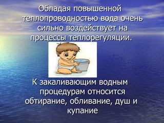 Обладая повышенной теплопроводностью вода очень сильно воздействует на процессы теплорегуляции.  К закаливающим водным процедурам относится обтирание, обливание, душ и  купание 