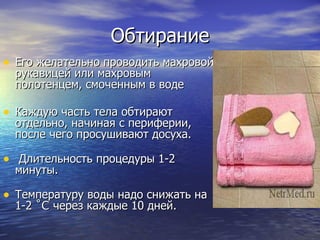 Обтирание Его желательно проводить махровой рукавицей или махровым полотенцем, смоченным в воде  Каждую часть тела обтирают отдельно, начиная с периферии, после чего просушивают досуха. Длительность процедуры 1-2 минуты.  Температуру воды надо снижать на 1-2  ˚C  через каждые 10 дней.  
