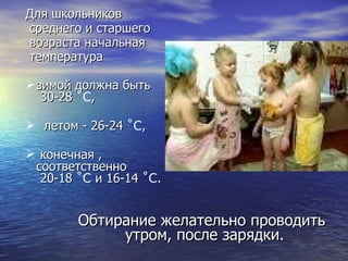 Для школьников среднего и старшего возраста начальная температура  зимой должна быть  30-28  ˚C , летом - 26-24  ˚C , конечная  , соответственно   20-18  ˚C  и 16-14  ˚C . Обтирание желательно проводить утром, после зарядки.  
