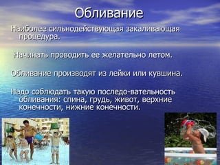 Обливание Наиболее сильнодействующая закаливающая процедура. Начинать проводить ее желательно летом.  Обливание производят из лейки или кувшина.  Надо соблюдать такую последо­вательность обливания: спина, грудь, живот, верхние конечности, нижние конечности.  