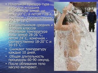 Начальная темпера­тура воды для младших школьников зимой  не ниже 30 ˚C , а летом - 28 ˚C , конечная - соответственно 20 ˚C  и 18 ˚C .  Для школьников средних и старших классов начальная температура воды зимой 28-26 ˚C , летом 24 ˚C , конечная - соответственно 18-20 ˚C  и 16-15 ˚C . Снижают температуру каждые 10 дней. Общая длительность процедуры 60-90 секунд.  После обливания тело насухо вытирают.  
