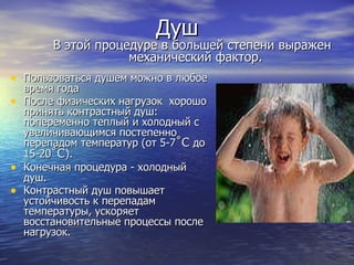 Душ Пользоваться душем можно в любое время года  После физических нагрузок  хорошо принять контрастный душ: попеременно теплый и холодный с увеличивающимся постепенно перепадом температур (от 5-7 ˚C  до 15-20 ˚C ).  Конечная процедура - холодный душ.  Контрастный душ повышает устойчивость к перепадам температуры, ускоряет восстановительные процессы после нагрузок. В этой процедуре в большей степени выражен механический фактор.  