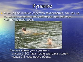 Купание очень эффективное средство закаливания, так как на организм одновременно действуют три фактора: солнце, воздух, вода.  Лучшее время для купания -  спустя 1,5-2 часа после завтрака и днем, через 2-3 часа после обеда.  