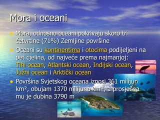 Mora i oceani Mora, odnosno oceani pokrivaju skoro tri četvrtine (71%) Zemljine površine Oceani su  kontinentima  i  otocima  podijeljeni na pet cjelina, od najveće prema najmanjoj:  Tihi ocean ,  Atlantski ocean ,  Indijski ocean ,  Južni ocean  i  Arktički ocean Površina Svjetskog oceana iznosi 361 milijun km², obujam 1370 milijuna km³, a prosječna mu je dubina 3790 m  