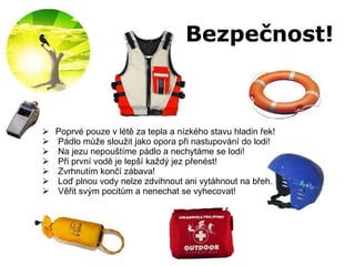 Bezpečnost! Poprvé pouze v létě za tepla a nízkého stavu hladin řek! Pádlo může sloužit jako opora při nastupování do lodi! Na jezu nepouštíme pádlo a nechytáme se lodi! Při první vodě je lepší každý jez přenést!  Zvrhnutím končí zábava! Loď plnou vody nelze zdvihnout ani vytáhnout na břeh.  Věřit svým pocitům a nenechat se vyhecovat! 