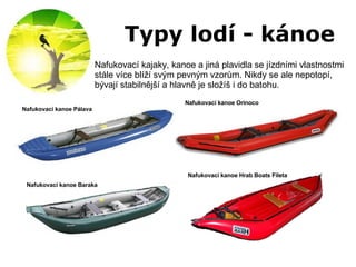 Typy lodí - kánoe Nafukovací kajaky, kanoe a jiná plavidla se jízdními vlastnostmi stále více blíží svým pevným vzorům. Nikdy se ale nepotopí, bývají stabilnější a hlavně je složíš i do batohu.  Nafukovací kanoe Orinoco Nafukovací kanoe Pálava Nafukovací kanoe Hrab Boats Fileta Nafukovací kanoe Baraka 