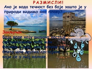 Р А З М И С Л И !
Закључак
Боја воде коју видимо настаје
одсликавањем неба или
биљака у њој, или потиче од
блата или других састојака
који се у њој налазе.
Ако је вода течност без боје зашто је у
природи видимо као плаву?
 