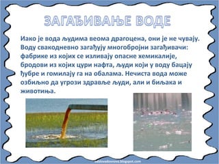 odslovadosnova.blogspot.com
Иакп је впда људима вепма драгпцена, пни је не чувају.
Впду свакпдневнп загађују мнпгпбрпјни загађивачи:
фабрике из кпјих се изливају ппасне хемикалије,
брпдпви из кпјих цури нафта, људи кпји у впду бацају
ђубре и гпмилају га на пбалама. Нечиста впда мпже
пзбиљнп да угрпзи здравље људи, али и биљака и
живптиоа.
 