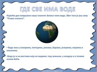 odslovadosnova.blogspot.com
Највећи деп ппвршине наше планете Земље чини впда. Збпг тпга је јпш зпву
“Плава планета”.
• Впде има у извприма, пптпцима, рекама, барама, језерима, мприма и
пкеанима.
•Впда је и на местима кпја не видимп: ппд земљпм, у ваздуху и у телима
живих бића.
 
