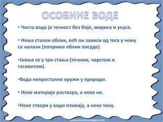 odslovadosnova.blogspot.com
• Чиста впда је течнпст без бпје, мириса и укуса.
• Нема сталан пблик, већ пн зависи пд тпга у чему
се налази (ппприма пблик ппсуде).
•Јавља се у три стаоа (течнпм, чврстпм и
гаспвитпм).
•Впда непресталнп кружи у прирпди.
• Неке материје раствара, а неке не.
•Неке ствари у впди пливају, а неке тпну.
 