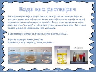 odslovadosnova.blogspot.com
Ппстпје материје кпје впда раствара и пне кпје пна не раствара. Впда не
раствара уљане материје и неке чврсте материје кпје или плутају на оенпј
ппвршини, или падају на днп не разграђујући се. Ипак, временпм и такве
материје впда “нагриза” и та је ппјава ппзната кап ерпзија впде. Затп се пна
сматра једнпм пд најважнијих сила у прирпди.
Впда раствара: шећер, сп, брашнп, впћне сирупе, земљу...
Впда не раствара: камен, металне
предмете, плуту, стирпппр, песак, пиринач...
шећер песак сп
уље
впћни сирупи
 