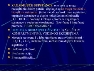 ZAGAĐUJUĆE SUPSTANCE: one koje se mogu 
razložiti biološkim putem i one koje se ne mogu razložiti u 
biološkim sistemima (teški metali, radioaktivne supstance, 
organske supstance sa dugim poluživotom eliminacije 
PCB, DDT...; Praćenje kretanja i promene zagađujuće 
susptance u vodenom ekosistemu; (interfazne i intrafazne 
promene -HEMODINAMIKA); 
HEMIJSKA BIORASPOLOŽIVOST U RAZLIČITIM 
KOMPARTMENTIMA VODENOG EKOSISTEMA 
Merenja na terenu i u laboratorijama (testovi toksičnosti – 
LD50, LC50 i EC50, metabolizam, mehanizam dejstva toksične 
supstance...) 
Biološki poluživot, 
Bioakumulacija, 
Biomagnifikacija... 
 