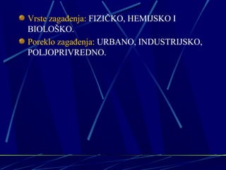 Vrste zagađenja: FIZIČKO, HEMIJSKO I 
BIOLOŠKO. 
Poreklo zagađenja: URBANO, INDUSTRIJSKO, 
POLJOPRIVREDNO. 
 