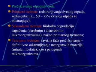Prečišćavanje otpadnih voda 
Primarni tretman: (odstranjivanje čvrstog otpada, 
sedimentacija... 50 – 75% čvrstog otpada se 
odstranjuje); 
Sekundarni tretman: biološka degradacija 
zagađenja (aerobnim i anaerobnim 
mikroorganizmima), nakon primarnog tretmana; 
Tercijarni tretman: završna faza prečišćavanja – 
definitivno odstranjivanje neorganskih materija 
(nitrata i fosfata), kao i patogenih 
mikroorganizama. 
 