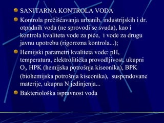 SANITARNA KONTROLA VODA 
Kontrola prečišćavanja urbanih, industrijskih i dr. 
otpadnih voda (ne sprovodi se svuda), kao i 
kontrola kvaliteta vode za piće, i vode za drugu 
javnu upotrebu (rigorozna kontrola...); 
Hemijski parametri kvaliteta vode: pH, 
temperatura, elektrolitička provodljivost, ukupni 
O2, HPK (hemijska potrošnja kiseonika), BPK 
(biohemijska potrošnja kiseonika), suspendovane 
materije, ukupna N jedinjenja... 
Bakteriološka ispravnost voda 
