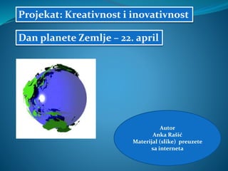 Autor
Anka Rašić
Materijal (slike) preuzete
sa interneta
Projekat: Kreativnost i inovativnost
Dan planete Zemlje – 22. april
 