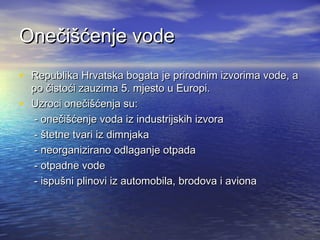Onečišćenje vode
• Republika Hrvatska bogata je prirodnim izvorima vode, a
•

po čistoći zauzima 5. mjesto u Europi.
Uzroci onečišćenja su:
- onečišćenje voda iz industrijskih izvora
- štetne tvari iz dimnjaka
- neorganizirano odlaganje otpada
- otpadne vode
- ispušni plinovi iz automobila, brodova i aviona

 