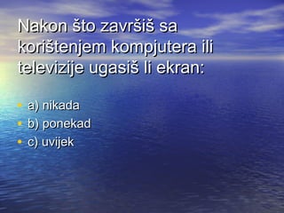 Nakon što završiš sa
korištenjem kompjutera ili
televizije ugasiš li ekran:
•
•
•

a) nikada
b) ponekad
c) uvijek

 