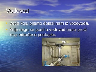 Vodovod
• Voda koju pijemo dolazi nam iz vodovoda.
• Prije nego se pusti u vodovod mora proći
kroz određene postupke.

 