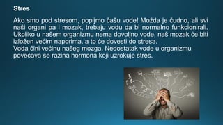 Ako smo pod stresom, popijmo čašu vode! Možda je čudno, ali svi
naši organi pa i mozak, trebaju vodu da bi normalno funkcionirali.
Ukoliko u našem organizmu nema dovoljno vode, naš mozak će biti
izložen većim naporima, a to će dovesti do stresa.
Voda čini većinu našeg mozga. Nedostatak vode u organizmu
povećava se razina hormona koji uzrokuje stres.
Stres
 