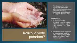 Koliko je vode
potrebno?
• Potrebe za vodom ovise o
količini unesene hrane i
tjelesnoj masi, dobi i tjelesnoj
aktivnosti. Dnevno se
preporučuje piti 0,03dl vode
po kilogramu tjelesne mase.
NAPRIMJER:
• Osoba koja ima 50
kilograma, treba piti dnevno
1,5 L vode, a osoba koja ima
75kg treba piti 2,25 L vode
na dan.
• Potrebe za vodom povećane
su kod pojačane tjelesne
aktivnosti ili vježbanja, kod
visokih temperatura zraka,
posebice ljeti.
 