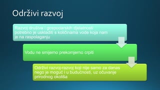 Održivi razvoj
Razvoj društva i gospodarskih djelatnosti
potrebno je uskladiti s količinama vode koja nam
je na raspolaganju
Vodu ne smijemo prekomjerno crpiti
Održivi razvoj-razvoj koji nije samo za danas
nego je moguć i u budućnosti, uz očuvanje
prirodnog okoliša
 