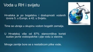 Voda u RH i svijetu
Hrvatska je po bogatstvu i dostupnosti vodenih
izvora 5. u Europi, a 42. u Svijetu.
Time se ubraja u skupinu vodom bogatih zemalja.
U Hrvatskoj više od 87% stanovništva koristi
sustav javne vodoopskrbe i pije vodu iz slavine.
Mnoge zemlje bore se s nestašicom pitke vode.
 