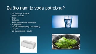 Za što nam je voda potrebna?
• Za tuširanje i kupanje
• Pranje posuđa
• Piće
• Kuhanje
• Zalijevanje cvijeća, povrtnjaka
• Uzgoj biljaka
• Za održavanje biljnog i životinjskog
svijeta
• Za pranje odjeće i obuće
 