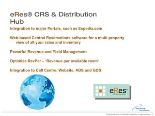 Integration to major Portals, such as Expedia.com Web-based Central Reservations software for a multi-property view of all your rates and inventory Powerful Revenue and Yield Management Optimise RevPar – ‘Revenue per available room’ Integration to Call Centre, Website, ADS and GDS e R es® CRS & Distribution Hub 
