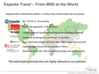 Expedia Travel – From MSN to the World Expedia holds a leadership position in nearly every market where we are present We build leading brands that are highly relevant to our partners No.1 hotel specialist, in 54 countries Leading discount travel site reaching price-conscious travelers Leading online travel service provider in China Corporate travel agency operating in 9 countries No.1 community player with more than 22M reviews and opinions No.1 OLTA, in 19 countries Operating more than 100 in-market concierge and activity desks 