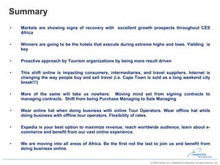 Summary  Markets are showing signs of recovery with  excellent growth prospects throughout CES Africa Winners are going to be the hotels that execute during extreme highs and lows. Yielding  is key Proactive approach by Tourism organizations by being more result driven This shift online is impacting consumers, intermediaries, and travel suppliers. Internet is changing the way people buy and sell travel (i.e. Cape Town is sold as a long weekend city break!!!) More of the same will take us nowhere.  Moving mind set from signing contracts to managing contracts.  Shift from being Purchase Managing to Sale Managing Wear online hat when doing business with online Tour Operators. Wear offline hat while doing business with offline tour operators. Flexibility of rates. Expedia is your best option to maximize revenue, reach worldwide audience, learn about e-commerce and benefit from our vast online experience.  We are moving into all areas of Africa. Be the first not the last to join us and benefit from doing business online.  