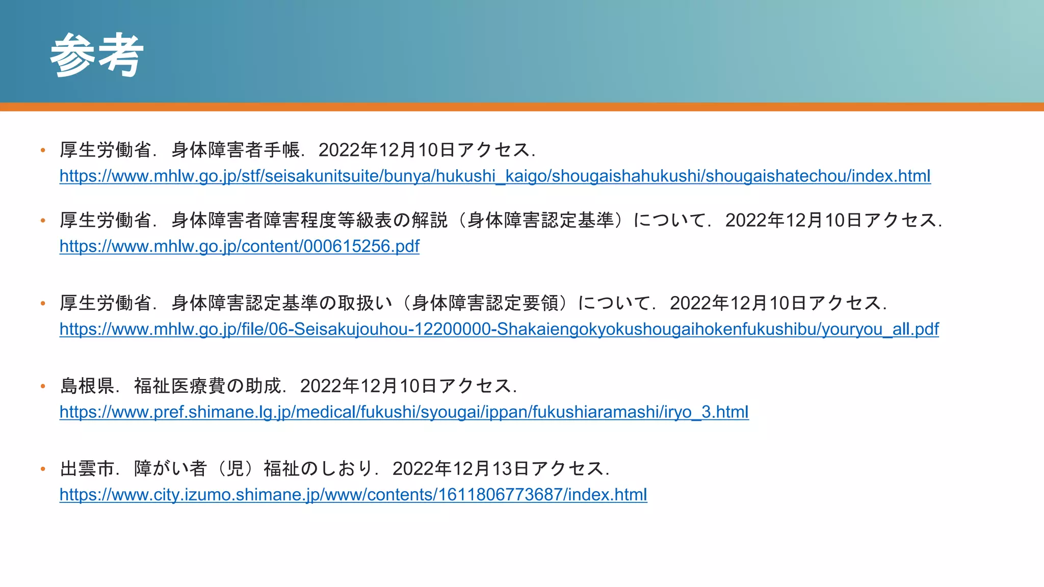 参考
• 厚生労働省．身体障害者手帳．2022年12月10日アクセス．
https://www.mhlw.go.jp/stf/seisakunitsuite/bunya/hukushi_kaigo/shougaishahukushi/shougaishatechou/index.html
• 厚生労働省．身体障害者障害程度等級表の解説（身体障害認定基準）について．2022年12月10日アクセス．
https://www.mhlw.go.jp/content/000615256.pdf
• 厚生労働省．身体障害認定基準の取扱い（身体障害認定要領）について．2022年12月10日アクセス．
https://www.mhlw.go.jp/file/06-Seisakujouhou-12200000-Shakaiengokyokushougaihokenfukushibu/youryou_all.pdf
• 島根県．福祉医療費の助成．2022年12月10日アクセス．
https://www.pref.shimane.lg.jp/medical/fukushi/syougai/ippan/fukushiaramashi/iryo_3.html
• 出雲市．障がい者（児）福祉のしおり．2022年12月13日アクセス．
https://www.city.izumo.shimane.jp/www/contents/1611806773687/index.html
 