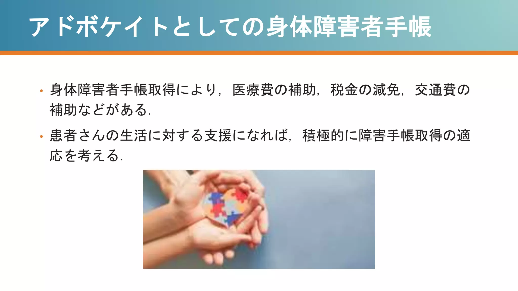 アドボケイトとしての身体障害者手帳
• 身体障害者手帳取得により，医療費の補助，税金の減免，交通費の
補助などがある．
• 患者さんの生活に対する支援になれば，積極的に障害手帳取得の適
応を考える．
 