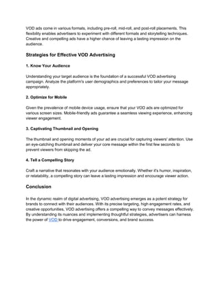VOD ads come in various formats, including pre-roll, mid-roll, and post-roll placements. This
flexibility enables advertisers to experiment with different formats and storytelling techniques.
Creative and compelling ads have a higher chance of leaving a lasting impression on the
audience.
Strategies for Effective VOD Advertising
1. Know Your Audience
Understanding your target audience is the foundation of a successful VOD advertising
campaign. Analyze the platform's user demographics and preferences to tailor your message
appropriately.
2. Optimize for Mobile
Given the prevalence of mobile device usage, ensure that your VOD ads are optimized for
various screen sizes. Mobile-friendly ads guarantee a seamless viewing experience, enhancing
viewer engagement.
3. Captivating Thumbnail and Opening
The thumbnail and opening moments of your ad are crucial for capturing viewers' attention. Use
an eye-catching thumbnail and deliver your core message within the first few seconds to
prevent viewers from skipping the ad.
4. Tell a Compelling Story
Craft a narrative that resonates with your audience emotionally. Whether it's humor, inspiration,
or relatability, a compelling story can leave a lasting impression and encourage viewer action.
Conclusion
In the dynamic realm of digital advertising, VOD advertising emerges as a potent strategy for
brands to connect with their audiences. With its precise targeting, high engagement rates, and
creative opportunities, VOD advertising offers a compelling way to convey messages effectively.
By understanding its nuances and implementing thoughtful strategies, advertisers can harness
the power of VOD to drive engagement, conversions, and brand success.
 