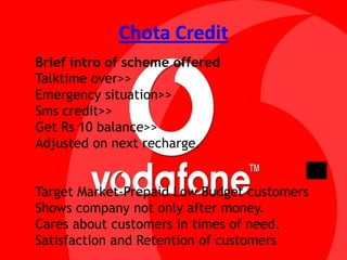 Chota CreditBrief intro of scheme offeredTalktime over>>Emergency situation>>Sms credit>>Get Rs 10 balance>>Adjusted on next recharge.Target Market-Prepaid Low Budget customersShows company not only after money.Cares about customers in times of need.Satisfaction and Retention of customers