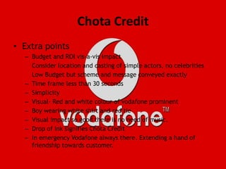 Chota CreditExtra pointsBudget and ROI vis-a-vis impact	Consider location and casting of simple actors, no celebrities	Low Budget but scheme and message conveyed exactlyTime frame less than 30 secondsSimplicityVisual- Red and white colour of vodafone prominentBoy wearing white shirt and red tieVisual impact so good there is no need of music.Drop of Ink signifies Chota CreditIn emergency Vodafone always there. Extending a hand of friendship towards customer.
