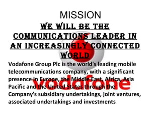 MISSION We will be the communications leader in an increasingly connected world Vodafone Group Plc is the world's leading mobile telecommunications company, with a significant presence in Europe, the Middle East, Africa, Asia Pacific and the United States through the Company's subsidiary undertakings, joint ventures, associated undertakings and investments 