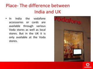 Place- The difference between  India and UK In India the vodafone accessories or cards are available through various Voda stores as well as local stores. But in the UK it is only available at the Voda stores. 